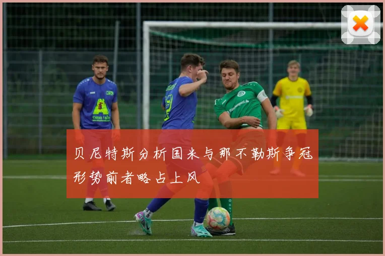 贝尼特斯分析国米与那不勒斯争冠形势前者略占上风