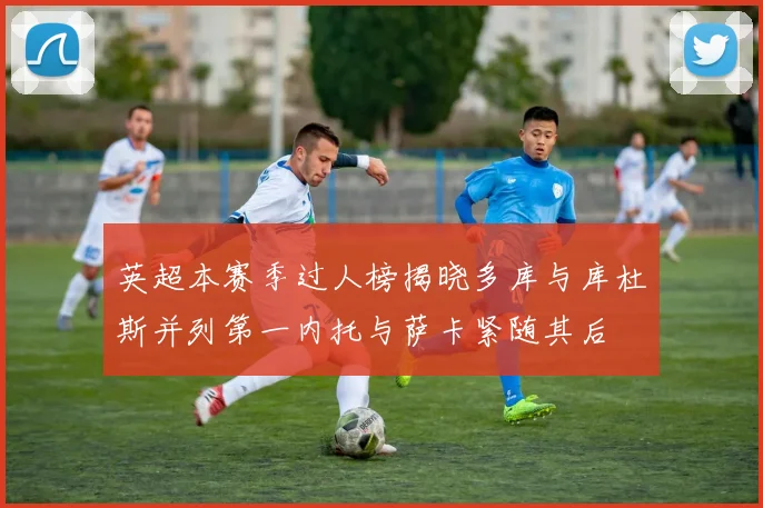 英超本赛季过人榜揭晓多库与库杜斯并列第一内托与萨卡紧随其后