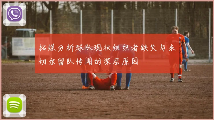 拓媒分析球队现状组织者缺失与米切尔留队传闻的深层原因