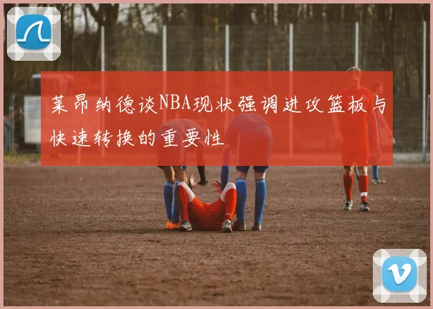 莱昂纳德谈NBA现状强调进攻篮板与快速转换的重要性
