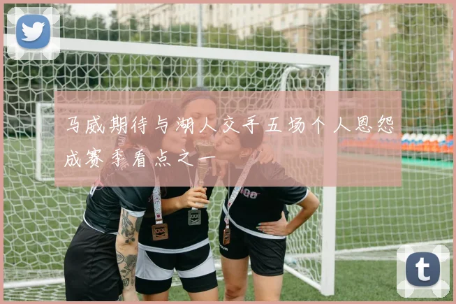 马威期待与湖人交手五场个人恩怨成赛季看点之一