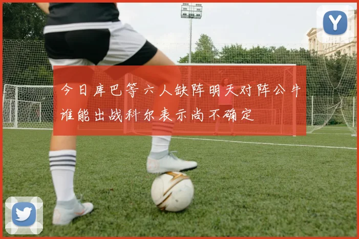 今日库巴等六人缺阵明天对阵公牛谁能出战科尔表示尚不确定