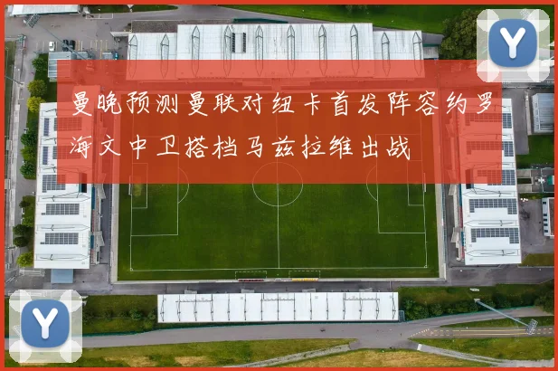 曼晚预测曼联对纽卡首发阵容约罗海文中卫搭档马兹拉维出战