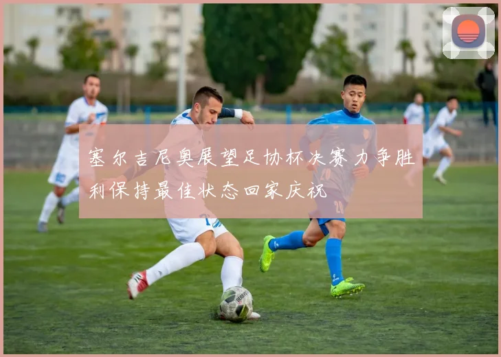 塞尔吉尼奥展望足协杯决赛力争胜利保持最佳状态回家庆祝