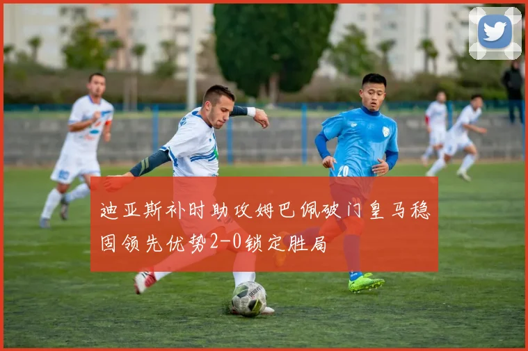 迪亚斯补时助攻姆巴佩破门皇马稳固领先优势2-0锁定胜局