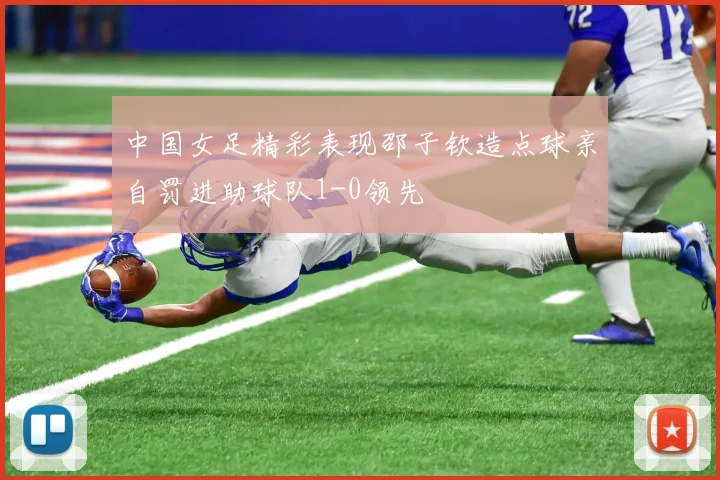 中国女足精彩表现邵子钦造点球亲自罚进助球队1-0领先