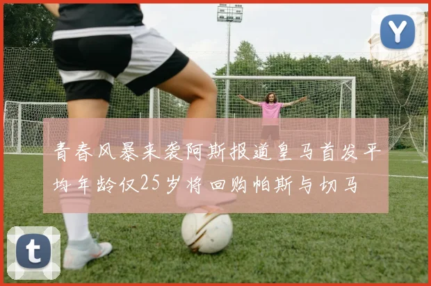 青春风暴来袭阿斯报道皇马首发平均年龄仅25岁将回购帕斯与切马