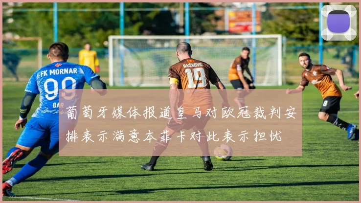 葡萄牙媒体报道皇马对欧冠裁判安排表示满意本菲卡对此表示担忧