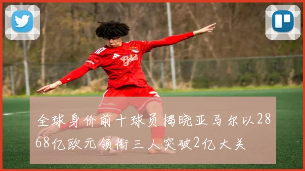 全球身价前十球员揭晓亚马尔以2868亿欧元领衔三人突破2亿大关
