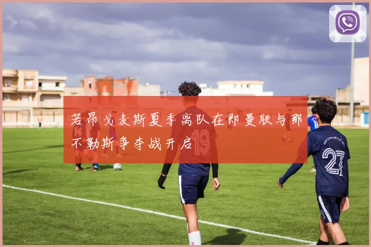 若昂戈麦斯夏季离队在即曼联与那不勒斯争夺战开启