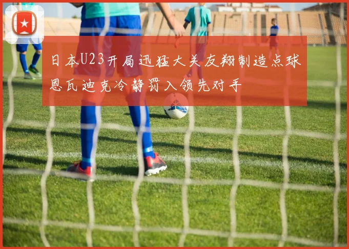 日本U23开局迅猛大关友翔制造点球恩瓦迪克冷静罚入领先对手