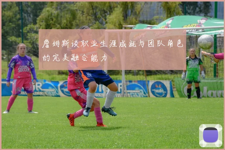 詹姆斯谈职业生涯成就与团队角色的完美融合能力