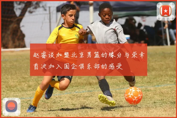 赵睿谈加盟北京男篮的缘分与荣幸首次加入国企俱乐部的感受
