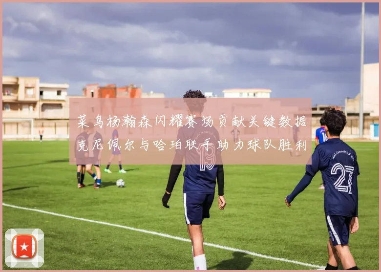 菜鸟杨瀚森闪耀赛场贡献关键数据克尼佩尔与哈珀联手助力球队胜利