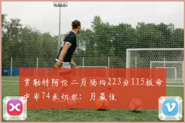 贾勒特阿伦二月场均223分115板命中率74米切尔：月最佳