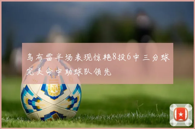 乌布雷半场表现惊艳8投6中三分球完美命中助球队领先