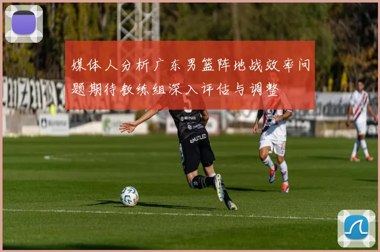 媒体人分析广东男篮阵地战效率问题期待教练组深入评估与调整