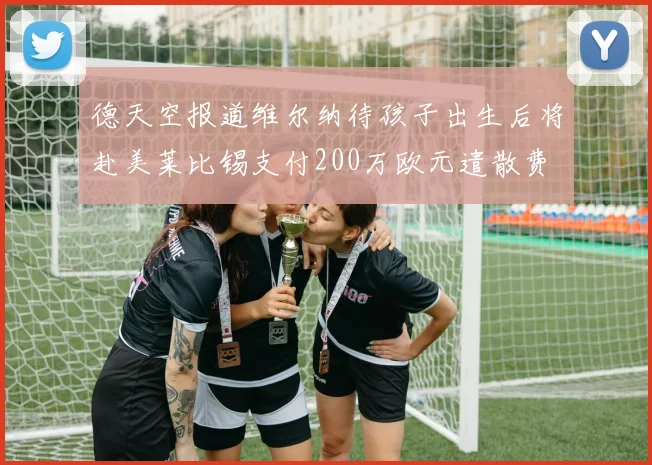 德天空报道维尔纳待孩子出生后将赴美莱比锡支付200万欧元遣散费