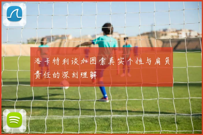 洛卡特利谈加图索真实个性与肩负责任的深刻理解