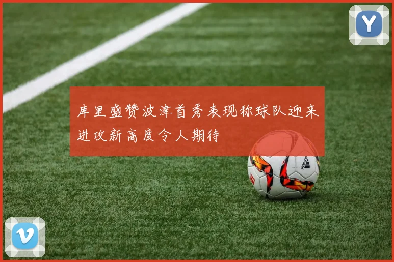 库里盛赞波津首秀表现称球队迎来进攻新高度令人期待
