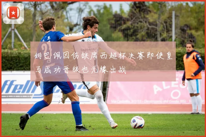 姆巴佩因伤缺席西超杯决赛即使皇马成功晋级也无缘出战