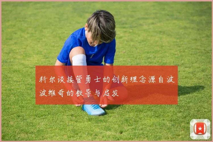 科尔谈接管勇士的创新理念源自波波维奇的教导与启发