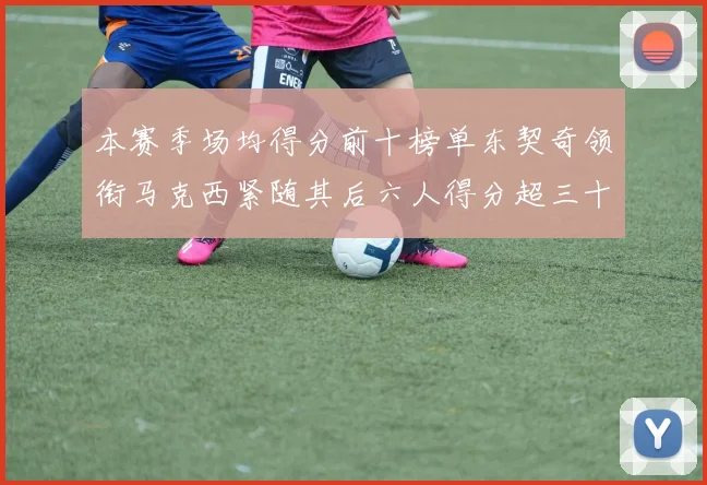 本赛季场均得分前十榜单东契奇领衔马克西紧随其后六人得分超三十