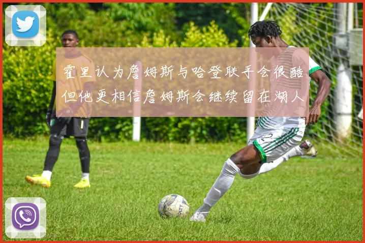 霍里认为詹姆斯与哈登联手会很酷但他更相信詹姆斯会继续留在湖人
