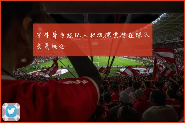 字母哥与经纪人积极探索潜在球队交易机会