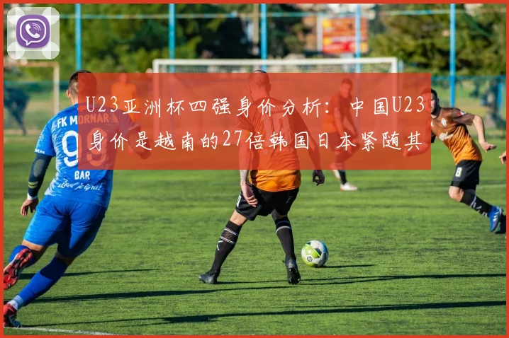 U23亚洲杯四强身价分析：中国U23身价是越南的27倍韩国日本紧随其后