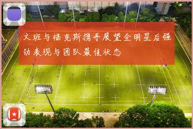 文班与福克斯携手展望全明星后强劲表现与团队最佳状态