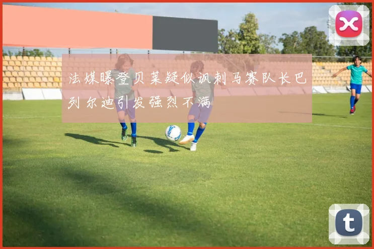 法媒曝登贝莱疑似讽刺马赛队长巴列尔迪引发强烈不满