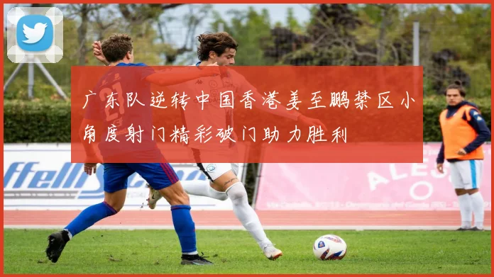 广东队逆转中国香港姜至鹏禁区小角度射门精彩破门助力胜利