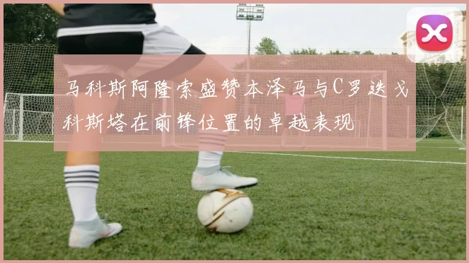 马科斯阿隆索盛赞本泽马与C罗迭戈科斯塔在前锋位置的卓越表现