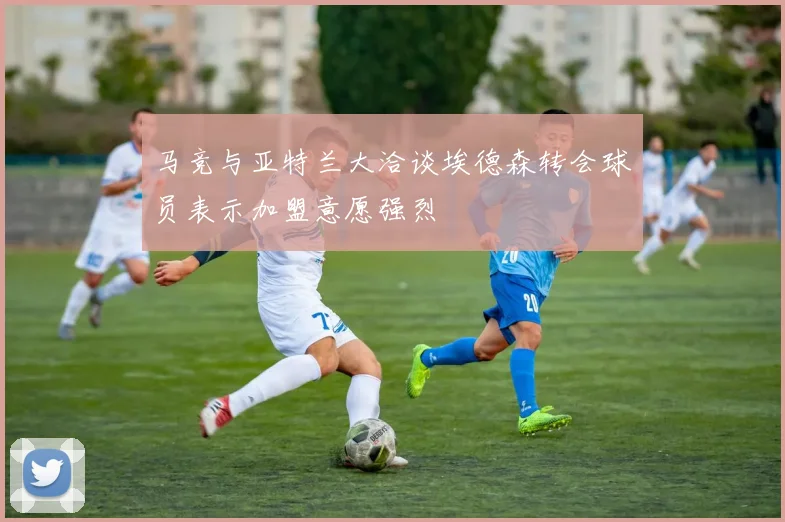 马竞与亚特兰大洽谈埃德森转会球员表示加盟意愿强烈