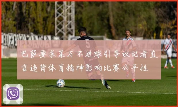 巴萨要求莱万不进球引争议记者直言违背体育精神影响比赛公平性