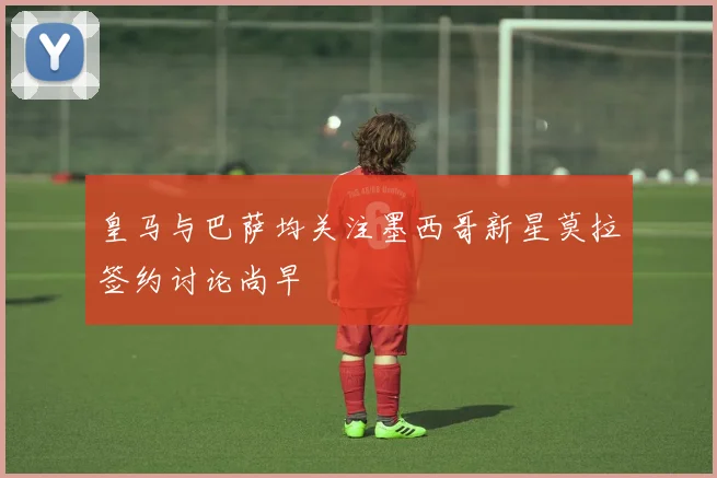 皇马与巴萨均关注墨西哥新星莫拉签约讨论尚早